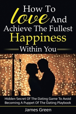 How to love and achieve the fullest happiness within you: Hidden secret of the dating game to avoid becoming a puppet of the dating playbook by James Green