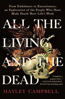 All the Living and the Dead: from Embalmers to Executioners, an Exploration of the People Who Have Made Death Their Life's Work by Hayley Campbell, Hayley Campbell