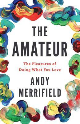 The Amateur: The Pleasures of Doing What You Love by Andy Merrifield