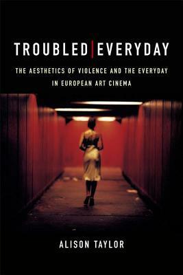 Troubled Everyday: The Aesthetics of Violence and the Everyday in European Art Cinema by Alison Taylor