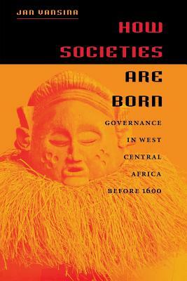 How Societies Are Born: Governance in West Central Africa Before 1600 by Jan Vansina