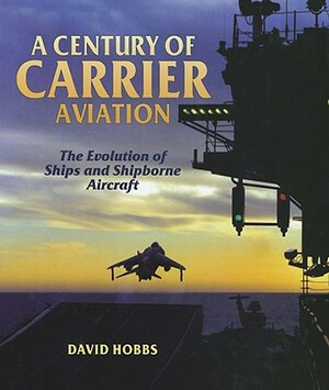 A Century of Carrier Aviation: The Evolution of Ships and Shipborne Aircraft by David Hobbs