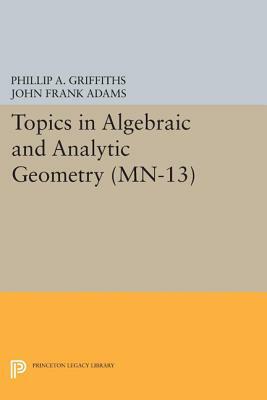 Topics in Algebraic and Analytic Geometry. (Mn-13), Volume 13: Notes from a Course of Phillip Griffiths by John Frank Adams, Phillip A. Griffiths