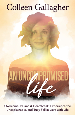 An Uncompromised Life: Overcome Trauma and Heartbreak, Experience the Unexplainable, and Truly Fall in Love with Life by Colleen Gallagher