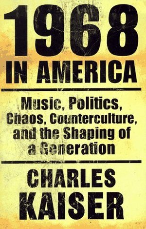 1968 in America: Music, Politics, Chaos, Counterculture & the Shaping of a Generation by Charles Kaiser
