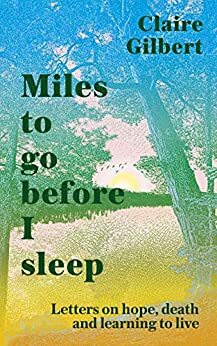 Miles to Go Before I Sleep: Letters on Hope, Death and Learning to Live by Claire Gilbert