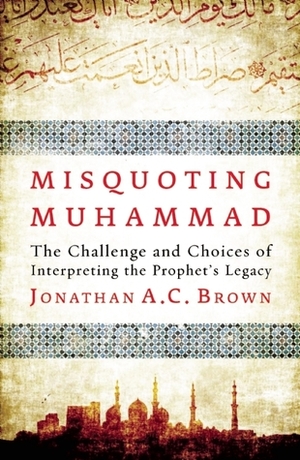 Misquoting Muhammad: The Challenge and Choices of Interpreting the Prophet's Legacy by Jonathan A.C. Brown