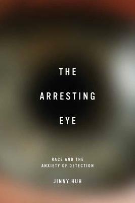 The Arresting Eye: Race and the Anxiety of Detection by Jinny Huh