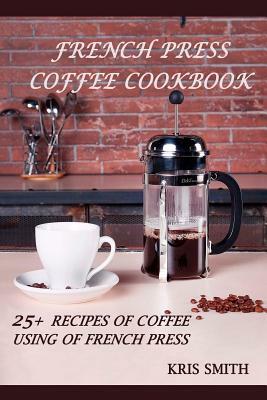 French Press Coffee Cookbook: 25+ recipes of coffee using of French Press by Kris Smith