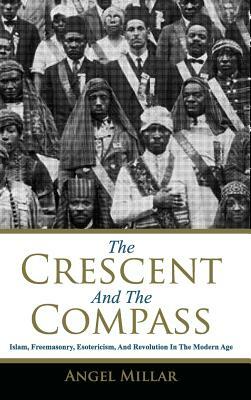 The Crescent and the Compass: Islam, Freemasonry, Esotericism and Revolution in the Modern Age by Angel Millar