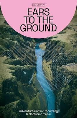 Ears To The Ground: Adventures in Field Recording and Electronic Music by Ben Murphy
