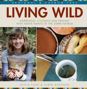 Living Wild: Gardening, Cooking and Healing with Native Plants of the Sierra Nevada by Karin Kaufman, Alicia Funk