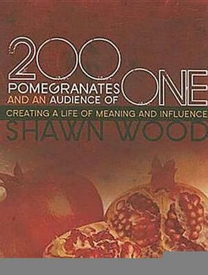 200 Pomegranates and an Audience of One: Creating a Life of Meaning and Influence by Shawn Wood