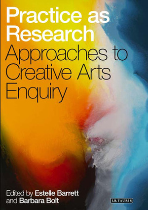 Practice as Research: Approaches to Creative Arts Enquiry by Estelle Barrett, Barbara Bolt