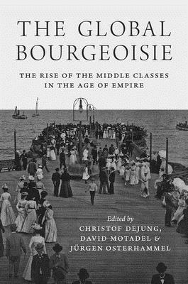 The Global Bourgeoisie: The Rise of the Middle Classes in the Age of Empire by Christof Dejung, Jürgen Osterhammel, David Motadel