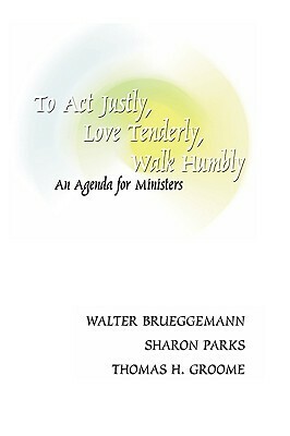 To Act Justly, Love Tenderly, Walk Humbly: An Agenda for Ministers by Thomas H. Groome, Walter Brueggemann, Sharon Parks