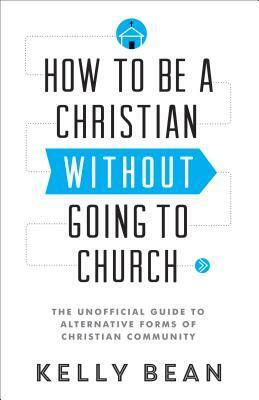 How to Be a Christian Without Going to Church: The Unofficial Guide to Alternative Forms of Christian Community by Kelly Bean