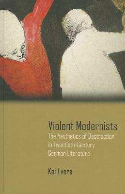 Violent Modernists: The Aesthetics of Destruction in Twentieth-Century German Literature by Kai Evers