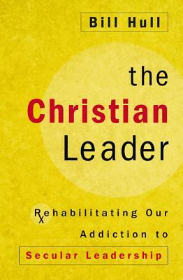 The Christian Leader: Rehabilitating Our Addiction to Secular Leadership by Bill Hull