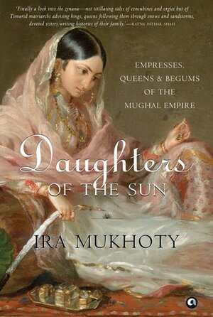 Daughters of the Sun: Empresses, Queens and Begums of the Mughal Empire by Ira Mukhoty