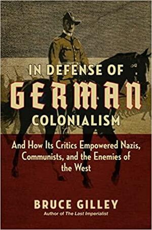 In Defense of German Colonialism: And How Its Critics Empowered Nazis, Communists, and the Enemies of the West by Bruce Gilley, Bruce Gilley