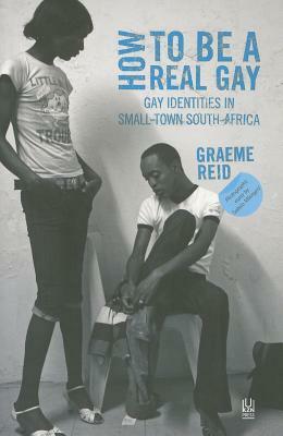 How to Be a Real Gay: Gay Identities in Small-Town South Africa by Graeme Reid