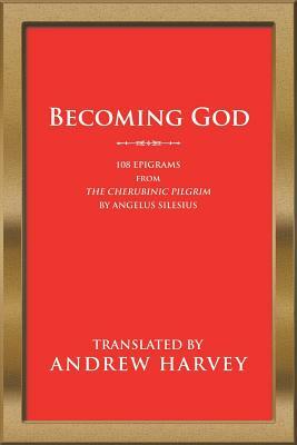 Becoming God: 108 Epigrams from the Cherubinic Pilgrim by Angelus Silesius by Andrew Harvey