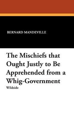 The Mischiefs That Ought Justly to Be Apprehended from a Whig-Government by Bernard Mandeville