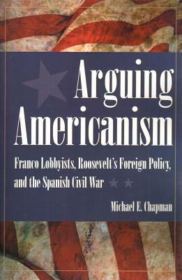 Arguing Americanism: Franco Lobbyists, Roosevelt's Foreign Policy, and the Spanish Civil War by Michael E. Chapman
