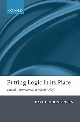 Putting Logic in Its Place: Formal Constraints on Rational Belief by David Christensen