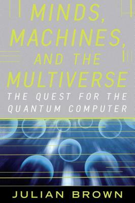 Minds, Machines, and the Multiverse: The Quest for the Quantum Computer by Julian Brown