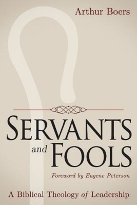 Servants and Fools: A Biblical Theology of Leadership by Arthur Boers