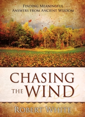 Chasing the Wind: Finding Meaningful Answers from Ancient Wisdom by Robert White