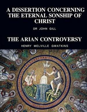 A Dissertation Concerning The Eternal Sonship Of Christ and The Arian Controversy by Henry Melville Gwatkins, John Gill D. D., David Clarke