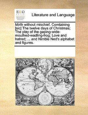 Mirth Without Mischief. Comtaining [Sic] the Twelve Days of Christmas; The Play of the Gaping-Wide-Mouthed-Wadling-Frog; Love and Hatred; ... and Nimb by Multiple Contributors