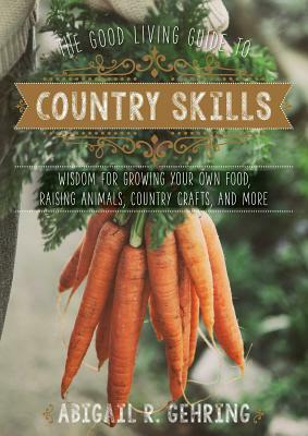 The Good Living Guide to Country Skills: Wisdom for Growing Your Own Food, Raising Animals, Canning and Fermenting, and More by Abigail R. Gehring