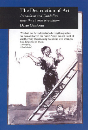The Destruction of Art: Iconoclasm and Vandalism since the French Revolution by Dario Gamboni