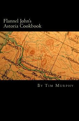 Flannel John's Astoria Cookbook: Celebrating the History, Culture, Movies, Flavors and People of Northwest Oregon by Tim Murphy