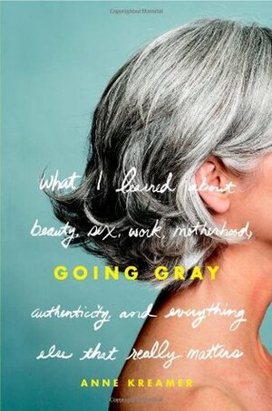 Going Gray: What I Learned about Beauty, Sex, Work, Motherhood, Authenticity, and Everything Else That Really Matters by Anne Kreamer