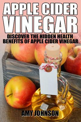 Apple Cider Vinegar: Discover the Hidden Health Benefits of Apple Cider Vinegar by Amy Johnson