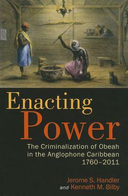 Enacting Power: The Criminalization of Obeah in the Anglophone Caribbean, 1760-2011 by Jerome S. Handler, Kenneth M. Bilby