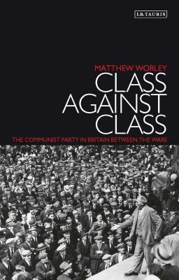 Class Against Class: The Communist Party in Britain Between the Wars by Matthew Worley