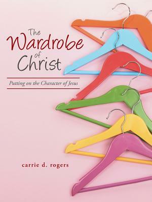 The Wardrobe of Christ: Putting on the Character of Jesus by Carrie Rogers