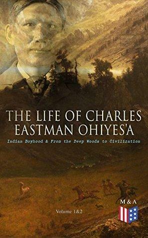 The Life of Charles Eastman Ohiyesa: Indian Boyhood & From the Deep Woods to Civilization by Charles Alexander Eastman