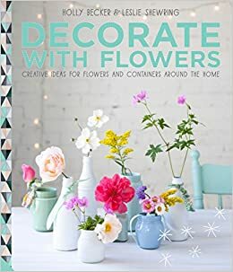 Decorate with Flowers: Creative Ideas for Flowers and Containers Around the Home by Leslie Shewring, Holly Becker