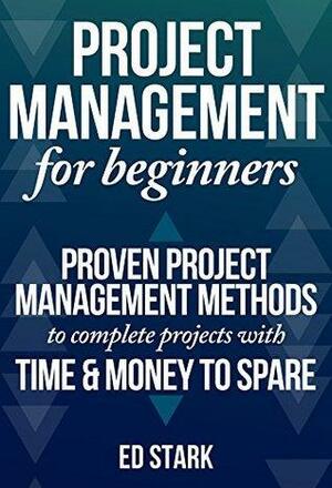 Project Management For Beginners: Proven Project Management Methods To Complete Projects With Time & Money To Spare by Ed Stark