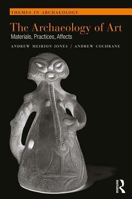 The Archaeology of Art: Materials, Practices, Affects by Andrew Meirion Jones, Andrew Cochrane