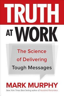 Truth at Work: The Science of Delivering Tough Messages by Mark Murphy