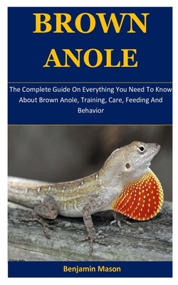 Brown Anole: The Complete Guide On Everything You Need To Know About Brown Anole, Training, Care, Feeding And Behavior by Benjamin Mason