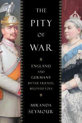 The Pity of War: England and Germany, Bitter Friends, Beloved Foes by Miranda Seymour